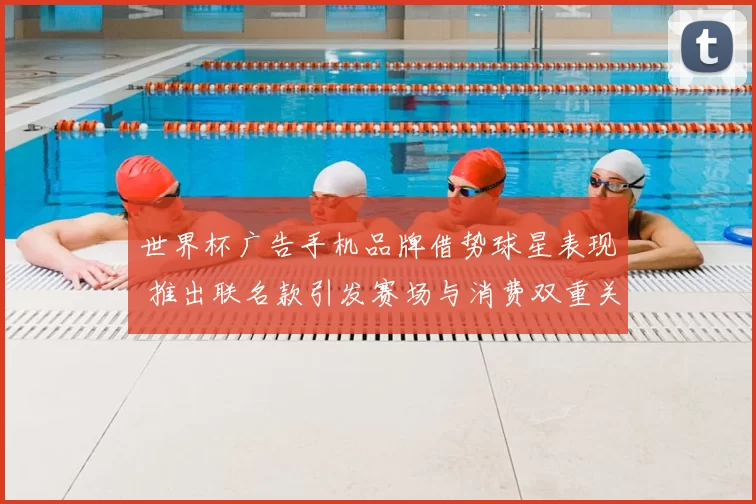 世界杯广告手机品牌借势球星表现 推出联名款引发赛场与消费双重关注