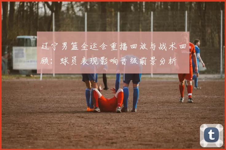 辽宁男篮全运会重播回放与战术回顾：球员表现影响晋级前景分析