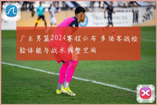 广东男篮2024赛程公布 多场客战检验体能与战术调整空间