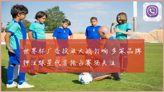 世界杯广告投放大战打响 多家品牌押注球星代言抢占赛场关注