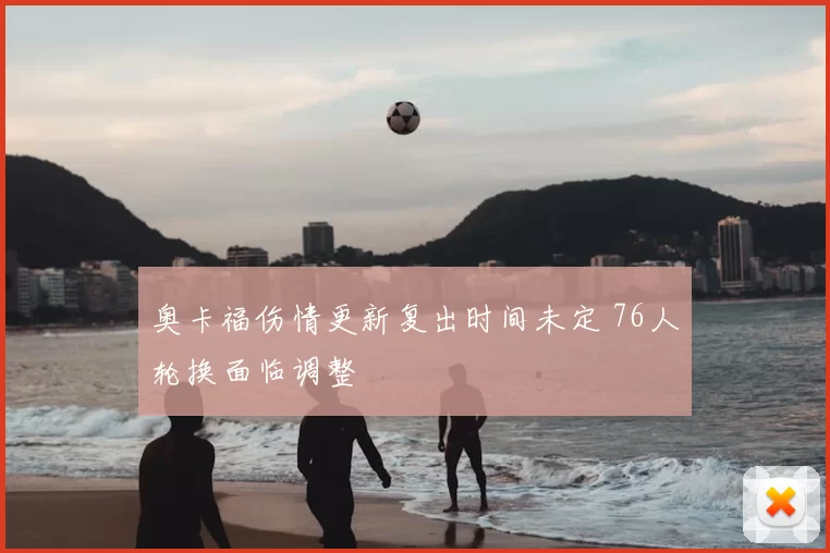 奥卡福伤情更新复出时间未定 76人轮换面临调整