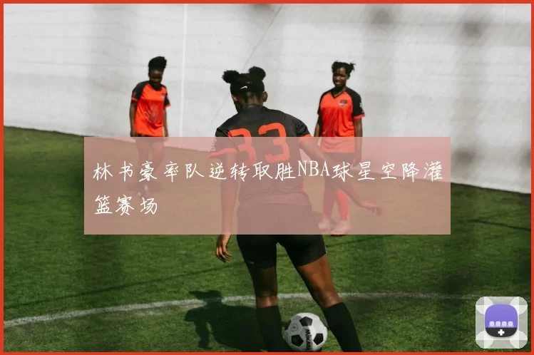 林书豪率队逆转取胜NBA球星空降灌篮赛场
