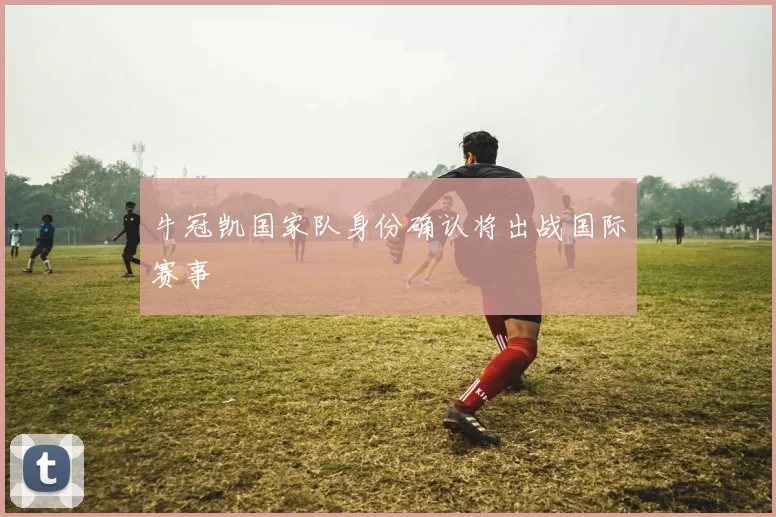 牛冠凯国家队身份确认将出战国际赛事
