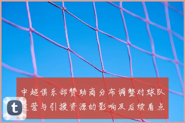 中超俱乐部赞助商分布调整对球队运营与引援资源的影响及后续看点分析