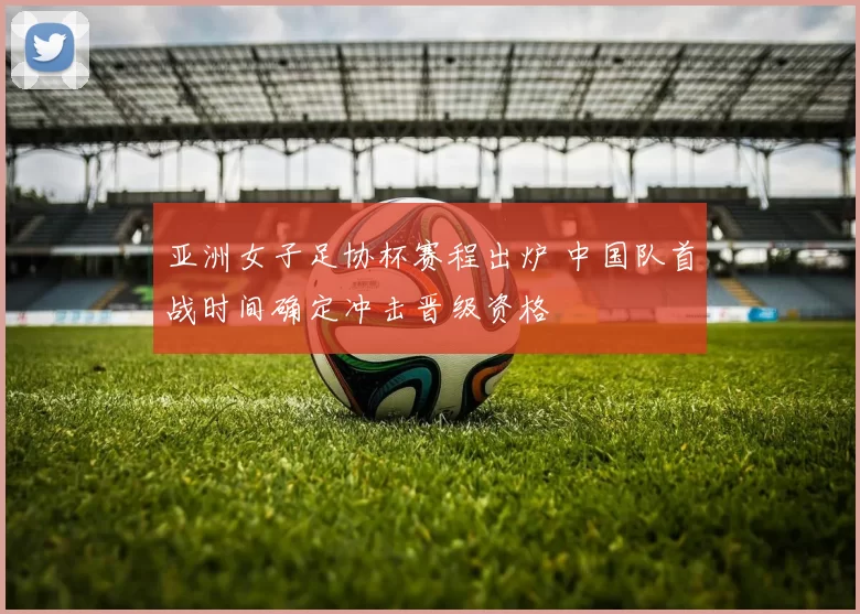 亚洲女子足协杯赛程出炉 中国队首战时间确定冲击晋级资格