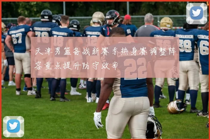 天津男篮备战新赛季热身赛调整阵容重点提升防守效率