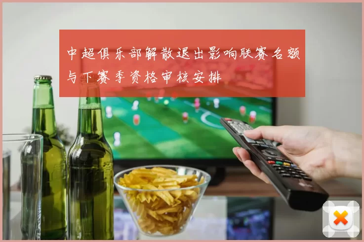 中超俱乐部解散退出影响联赛名额与下赛季资格审核安排