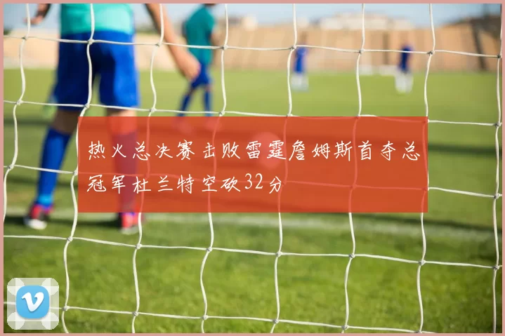 热火总决赛击败雷霆詹姆斯首夺总冠军杜兰特空砍32分