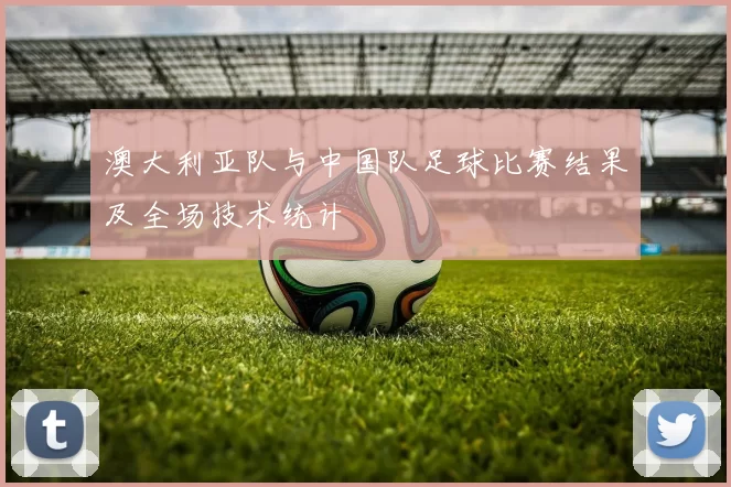 澳大利亚队与中国队足球比赛结果及全场技术统计