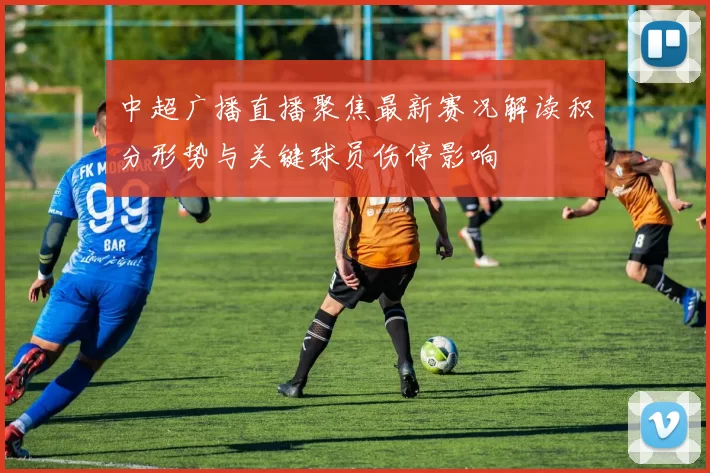 中超广播直播聚焦最新赛况解读积分形势与关键球员伤停影响