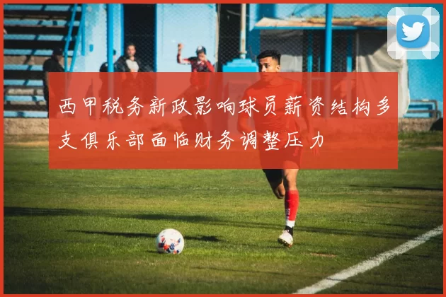 西甲税务新政影响球员薪资结构多支俱乐部面临财务调整压力