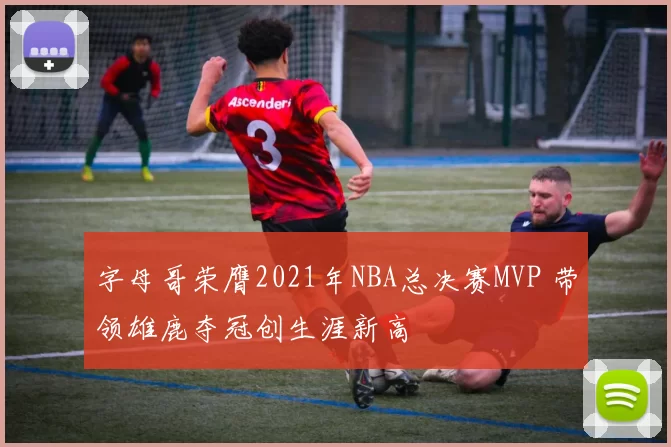 字母哥荣膺2021年NBA总决赛MVP 带领雄鹿夺冠创生涯新高