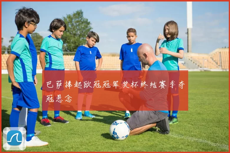 巴萨捧起欧冠冠军奖杯终结赛季夺冠悬念