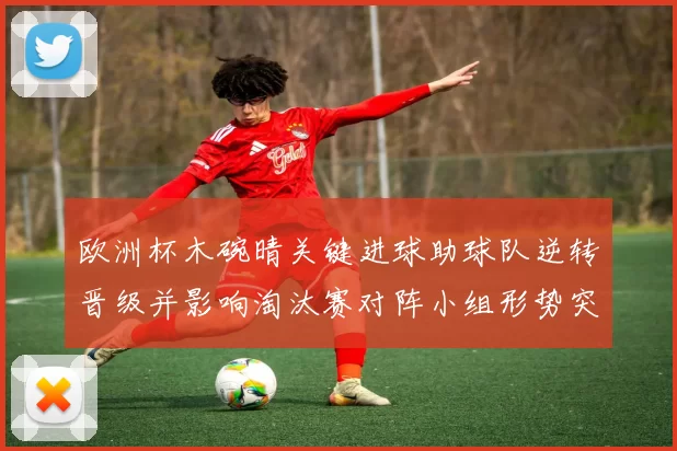 欧洲杯木碗晴关键进球助球队逆转晋级并影响淘汰赛对阵小组形势突变