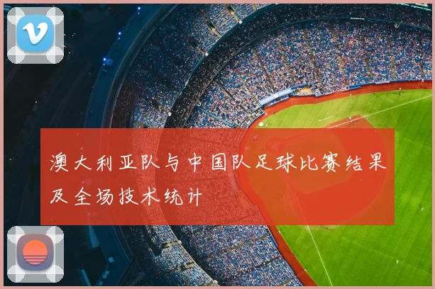 澳大利亚队与中国队足球比赛结果及全场技术统计