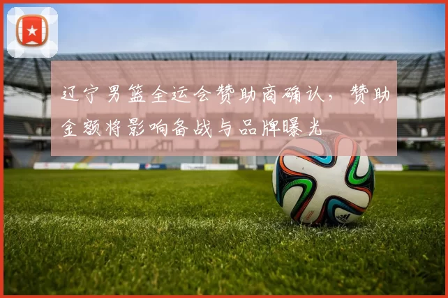 辽宁男篮全运会赞助商确认,赞助金额将影响备战与品牌曝光