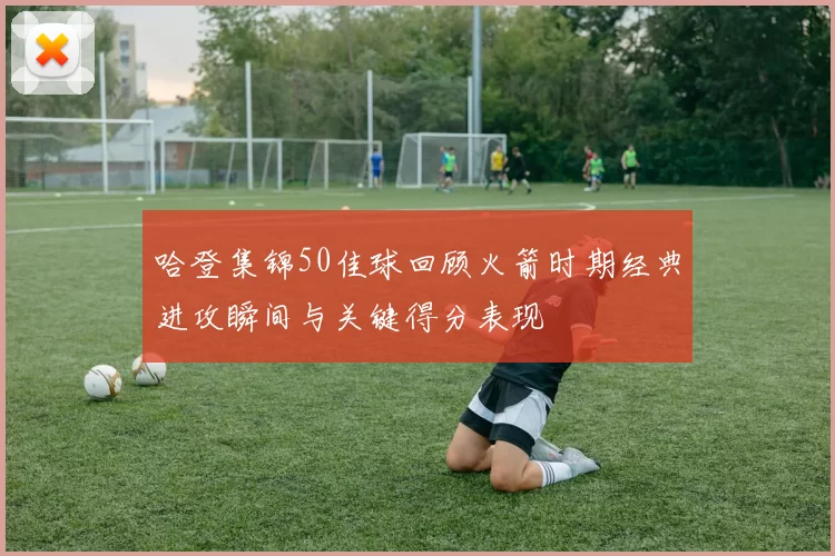 哈登集锦50佳球回顾火箭时期经典进攻瞬间与关键得分表现