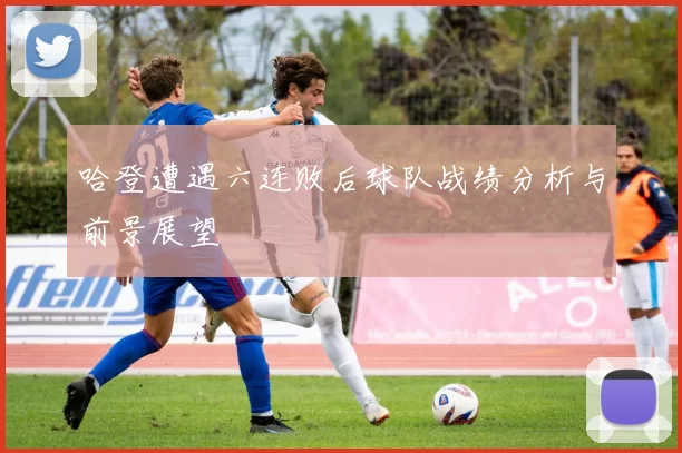 哈登遭遇六连败后球队战绩分析与前景展望