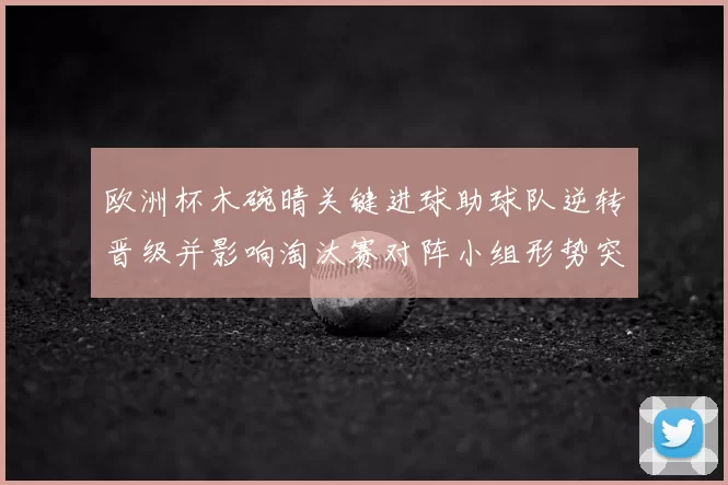 欧洲杯木碗晴关键进球助球队逆转晋级并影响淘汰赛对阵小组形势突变