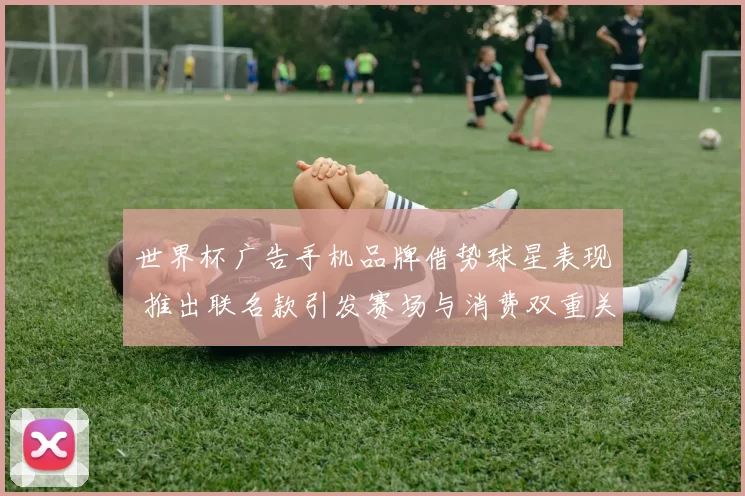 世界杯广告手机品牌借势球星表现 推出联名款引发赛场与消费双重关注