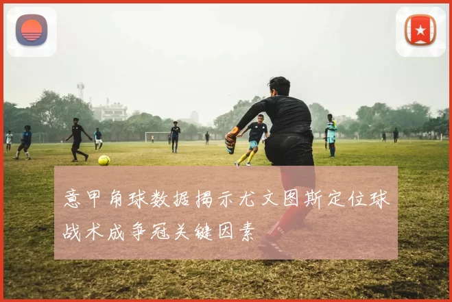 意甲角球数据揭示尤文图斯定位球战术成争冠关键因素