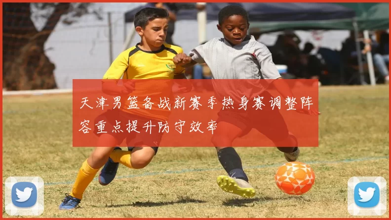 天津男篮备战新赛季热身赛调整阵容重点提升防守效率