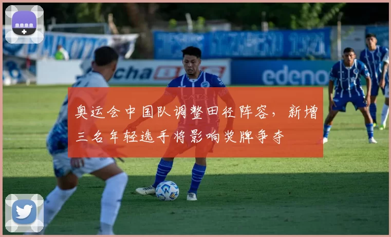 奥运会中国队调整田径阵容，新增三名年轻选手将影响奖牌争夺