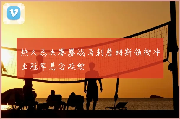 热火总决赛鏖战马刺詹姆斯领衔冲击冠军悬念延续