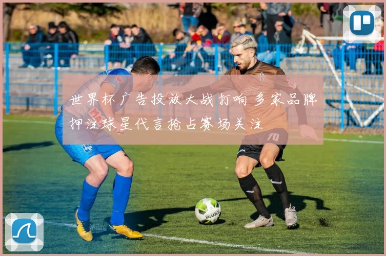 世界杯广告投放大战打响 多家品牌押注球星代言抢占赛场关注