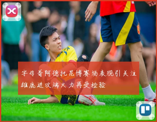 字母哥阿德托昆博赛场表现引关注雄鹿进攻端火力再受检验