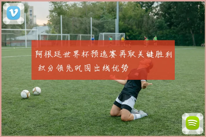 阿根廷世界杯预选赛再取关键胜利 积分领先巩固出线优势