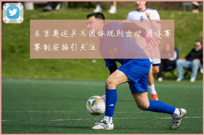 东京奥运乒乓团体规则出炉 团体赛赛制安排引关注