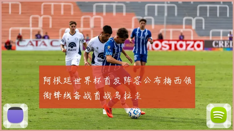 阿根廷世界杯首发阵容公布梅西领衔锋线备战首战乌拉圭