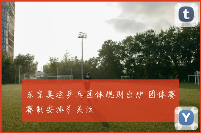 东京奥运乒乓团体规则出炉 团体赛赛制安排引关注