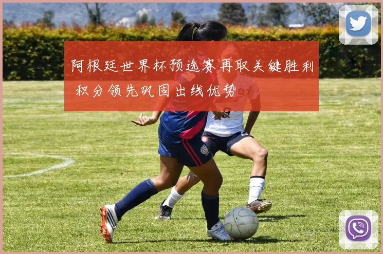 阿根廷世界杯预选赛再取关键胜利 积分领先巩固出线优势