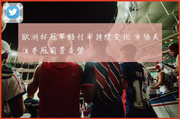 欧洲杯冠军赔付率持续变化 市场关注夺冠前景走势