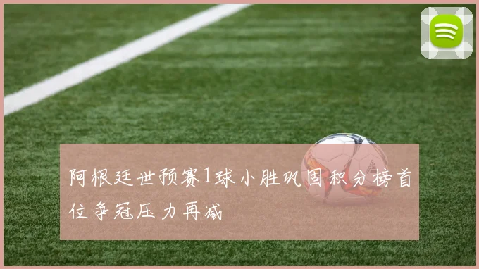 阿根廷世预赛1球小胜巩固积分榜首位争冠压力再减